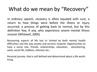 What do we mean by “Recovery”
In ordinary speech, recovery is often equated with cure, a
return to how things were before the illness or injury
occurred, a process of getting back to normal, but by this
definition few, if any, who experience severe mental illness
recover (Whitwell, 2005)
Personal journey that is self defined and determined about a life worth
living.
Recovering aspects of life lost or limited by both mental health
difficulties and the way society and services respond. Opportunities to
have a social role, friends, relationships, education, volunteering,
work, social life, hobbies, interests etc..
 