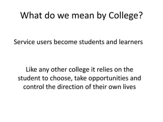 What do we mean by College?
Like any other college it relies on the
student to choose, take opportunities and
control the direction of their own lives
Service users become students and learners
 