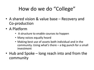 How do we do “College”
• A shared vision & value base – Recovery and
Co-production
• A Platform
• A structure to enable courses to happen
• Many voices equally heard
• Making best use of assets both individual and in the
community. Using what’s there – a big punch for a small
investment
• Hub and Spoke – long reach into and from the
community
 