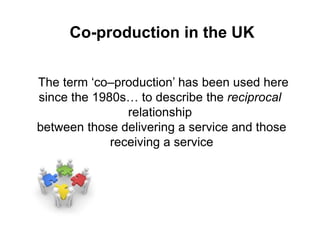 Co-production in the UK
The term ‘co–production’ has been used here
since the 1980s… to describe the reciprocal
relationship
between those delivering a service and those
receiving a service
 