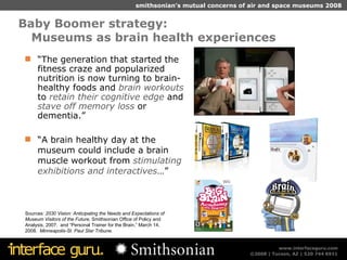 Baby Boomer strategy:  Museums as brain health experiences Sources:  2030 Vision: Anticipating the Needs and Expectations of Museum Visitors of the Future,  Smithsonian Office of Policy and Analysis, 2007.  and “Personal Trainer for the Brain,” March 14, 2008.  Minneapolis-St. Paul Star Tribune. “ The generation that started the fitness craze and popularized nutrition is now turning to brain-healthy foods and  brain workouts  to  retain their cognitive edge  and  stave off memory loss  or dementia.” “ A brain healthy day at the museum could include a brain muscle workout from  stimulating exhibitions and interactives …” 
