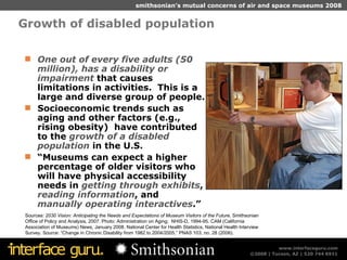 Growth of disabled population One out of every five adults (50 million), has a disability or impairment  that causes limitations in activities.  This is a large and diverse group of people. Socioeconomic trends such as aging and other factors (e.g., rising obesity)  have contributed to the  growth of a disabled population  in the U.S. “ Museums can expect a higher percentage of older visitors who will have physical accessibility needs in  getting through exhibits ,  reading information , and  manually operating interactives .”  Sources:  2030 Vision: Anticipating the Needs and Expectations of Museum Visitors of the Future,  Smithsonian Office of Policy and Analysis, 2007. Photo: Administration on Aging;  NHIS-D, 1994-95. CAM (California Association of Museums) News, January 2008. National Center for Health Statistics, National Health Interview Survey. Source: “Change in Chronic Disability from 1982 to 2004/2005,” PNAS 103, no. 28 (2006). 