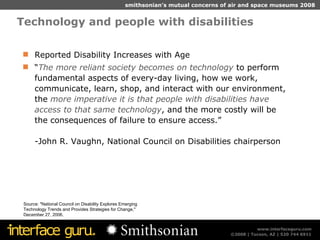 Technology and people with disabilities Source: "National Council on Disability Explores Emerging Technology Trends and Provides Strategies for Change," December 27, 2006. Reported Disability Increases with Age “ The more reliant society becomes on technology  to perform fundamental aspects of every-day living, how we work, communicate, learn, shop, and interact with our environment, the  more imperative it is that people with disabilities have access to that same technology , and the more costly will be the consequences of failure to ensure access.” -John R. Vaughn, National Council on Disabilities chairperson 