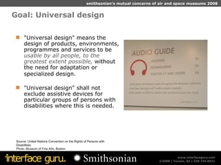 Goal: Universal design Source: United Nations Convention on the Rights of Persons with Disabilities.  Photo: Museum of Fine Arts, Boston. "Universal design" means the design of products, environments, programmes and services to be  usable by all people, to the greatest extent possible,  without the need for adaptation or specialized design.   "Universal design" shall not exclude assistive devices for particular groups of persons with disabilities where this is needed. 