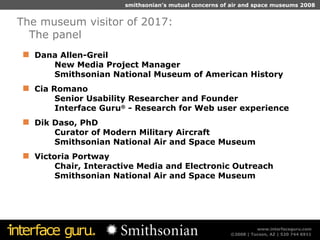 Dana Allen-Greil New Media Project Manager Smithsonian National Museum of American History  Cia Romano Senior Usability Researcher and Founder Interface Guru ®  - Research for Web user experience Dik Daso, PhD Curator of Modern Military Aircraft Smithsonian National Air and Space Museum Victoria Portway Chair, Interactive Media and Electronic Outreach Smithsonian National Air and   S pace   M useum The museum visitor of 2017:  The panel 