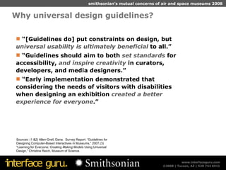 Why universal design guidelines? Sources: (1 &2) Allen-Greil, Dana.  Survey Report: “Guidelines for Designing Computer-Based Interactives in Museums,” 2007.(3) “Learning for Everyone: Creating  Making Models  Using Universal Design,” Christine Reich, Museum of Science.  “ [Guidelines do] put constraints on design, but  universal usability is ultimately beneficial  to all.” “ Guidelines should aim to both  set standards  for accessibility,  and inspire creativity  in curators, developers, and media designers.” “ Early implementation demonstrated that considering the needs of visitors with disabilities when designing an exhibition  created a better experience for everyone .” 