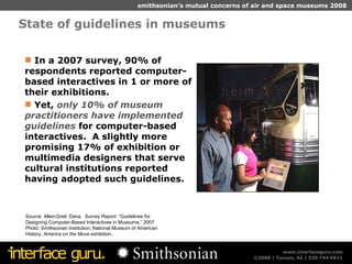 State of guidelines in museums  Source: Allen-Greil, Dana.  Survey Report: “Guidelines for Designing Computer-Based Interactives in Museums,” 2007 Photo: Smithsonian Institution, National Museum of American History,  America on the Move  exhibition.. In a 2007 survey, 90% of respondents reported computer-based interactives in 1 or more of their exhibitions. Yet,  only 10% of museum practitioners have implemented guidelines  for computer-based interactives.  A slightly more promising 17% of exhibition or multimedia designers that serve cultural institutions reported having adopted such guidelines. 