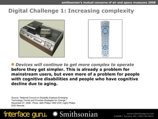 Digital Challenge 1: Increasing complexity  Source: "National Council on Disability Explores Emerging Technology Trends and Provides Strategies for Change," December 27, 2006.  Photo: (left) Philips 1500 VCR; (right) Philips DVD Remote. Devices will continue to get more complex to operate  before they get simpler. This is already a problem for mainstream users, but even more of a problem for people with cognitive disabilities and people who have cognitive decline due to aging. 