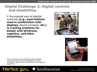 Digital Challenge 2: Digital controls  and disabilities  Source: "National Council on Disability Explores Emerging Technology Trends and Provides Strategies for Change," December 27, 2006.  Photos: (Top) Microsoft Surface; (Bottom) Apple iPhone Increased use of digital controls  (e.g., push buttons used in combination with displays,  touch screens , etc.) is creating problems for people with blindness, cognitive, and other disabilities. 