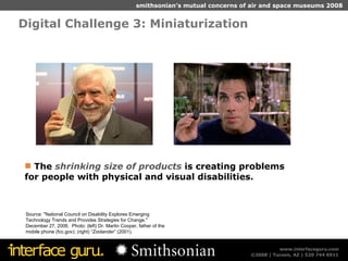 Digital Challenge 3: Miniaturization  Source: "National Council on Disability Explores Emerging Technology Trends and Provides Strategies for Change," December 27, 2006.  Photo: (left) Dr. Martin Cooper, father of the mobile phone (fcc.gov); (right) “Zoolander” (2001). The  shrinking size of products  is creating problems for people with physical and visual disabilities. 