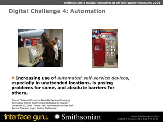 Digital Challenge 4: Automation  Source: "National Council on Disability Explores Emerging Technology Trends and Provides Strategies for Change," December 27, 2006.  Photos: (left) Northwestern Airlines Self-Service Check-in; (right) Redbox DVD rental. Increasing use of  automated self-service devices , especially in unattended locations, is posing problems for some, and absolute barriers for others. 