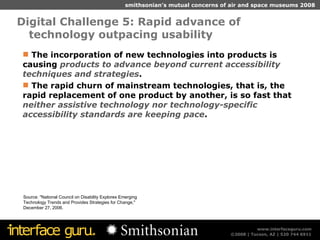 Digital Challenge 5: Rapid advance of technology outpacing usability Source: "National Council on Disability Explores Emerging Technology Trends and Provides Strategies for Change," December 27, 2006. The incorporation of new technologies into products is causing  products to advance beyond current accessibility techniques and strategies . The rapid churn of mainstream technologies, that is, the rapid replacement of one product by another, is so fast that  neither assistive technology nor technology-specific accessibility standards are keeping pace . 