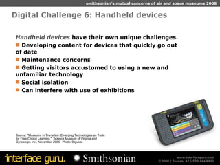 Digital Challenge 6: Handheld devices  Source: "Museums in Transition: Emerging Technologies as Tools for Free-Choice Learning."  Science Museum of Virginia and Gyroscope Inc., November 2006.  Photo: SIguide. Handheld devices  have their own unique challenges. Developing content for devices that quickly go out of date Maintenance concerns Getting visitors accustomed to using a new and unfamiliar technology Social isolation Can interfere with use of exhibitions 
