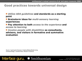 Good practices towards universal design Source: “Learning for Everyone: Creating  Making Models  Using Universal Design,” Christine Reich, Museum of Science Utilize ADA guidelines  and standards as a starting point Brainstorm ideas for  multi-sensory learning  experiences Pay attention to both  access to the experience  and  access to learning Involve people with disabilities  as consultants, advisors, and visitors in formative and summative evaluation 