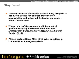 Stay tuned The Smithsonian Institution Accessibility program is conducting research on best practices for accessibility and universal design for computer-based interactives.  The product of this research will be a set of guidelines to supplement the widely-used  Smithsonian Guidelines for Accessible Exhibition Design  (1996).  Please contact Dana Allen-Greil with questions or comments at allen-greil@si.edu. 