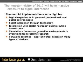 Commercial implementations set a high bar Digital experiences in personal, professional, and public environments Social interaction through technology Interaction with digital “persons” during routine transactions Simulation - immersive game-like environments in everything from retail to research Pervasive Internet -- near-universal access on many types of devices The museum visitor of 2017 will have massive exposure to digital interaction 