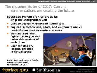 Lockheed Martin's VR effort at its  Ship Air Integration Lab Used to design F-35 stealth fighter jets  Engineers, technicians, pilots, and customers use VR headsets and motion-capture sensors Visitors "see" the  fighter prototype and  believable avatars of  each other User can design,  inspect, practice  in virtual space The museum visitor of 2017: Current implementations are creating the future Right, Bell Helicopter’s Design  Visualization Center,  Fort Worth TX US 