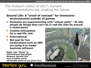 Second Life: A “proof of concept” for immersive environments outside of games Museums are experimenting with “virtual visits” - SL lets people do things they can’t do in real life (like fly around  a rocket park) Creates anticipation  for a real-life visit International Not just for fun:  Corporations such as IBM are using it to model business software The museum visitor of 2017: Current implementations are creating the future Right, user “flying” in International Spaceflight  Museum, Second Life;  over 5 million users; 30-50,000 online at any given time 