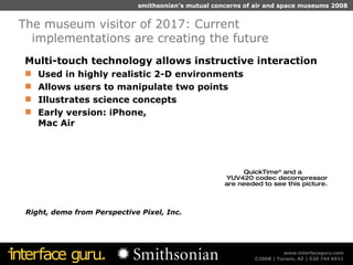 Multi-touch technology allows instructive interaction Used in highly realistic 2-D environments  Allows users to manipulate two points  Illustrates science concepts Early version: iPhone,  Mac Air The museum visitor of 2017: Current implementations are creating the future Right, demo from Perspective Pixel, Inc.  
