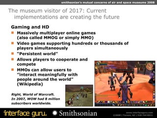 Gaming and HD Massively multiplayer online games  (also called MMOG or simply MMO) Video games supporting hundreds or thousands of players simultaneously “ Persistent world”  Allows players to cooperate and  compete MMOs can allow users to ”interact meaningfully with  people around the world"  (Wikipedia) The museum visitor of 2017: Current implementations are creating the future Right, World of Warcraft. In 2007, WOW had 8 million  subscribers worldwide. 