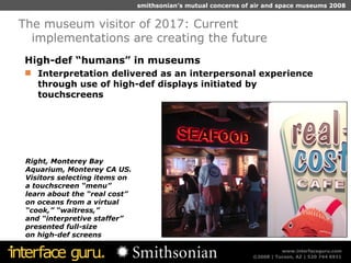 High-def “humans” in museums Interpretation delivered as an interpersonal experience through use of high-def displays initiated by touchscreens The museum visitor of 2017: Current implementations are creating the future Right, Monterey Bay  Aquarium, Monterey CA US. Visitors selecting items on  a touchscreen “menu” learn about the “real cost” on oceans from a virtual “cook,” “waitress,” and “interpretive staffer” presented full-size on high-def screens 