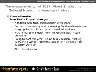 Dana Allen-Greil  New Media Project Manager Managing Web sites professionally since 2000 Currently researching and developing Smithsonian universal design guidelines for computer-based interactives M.A. in Museum Studies from The George Washington University Going to AAM this year?  Come to my session: "Making Everyone a Winner: Universal Design of Multimedia" on Tuesday, April 29 [email_address] The museum visitor of 2017: About Smithsonian National Museum of American History 