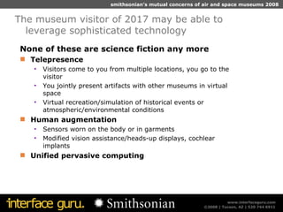 None of these are science fiction any more Telepresence Visitors come to you from multiple locations, you go to the visitor You jointly present artifacts with other museums in virtual space Virtual recreation/simulation of historical events or atmospheric/environmental conditions Human augmentation  Sensors worn on the body or in garments Modified vision assistance/heads-up displays, cochlear implants Unified pervasive computing The museum visitor of 2017 may be able to leverage sophisticated technology 