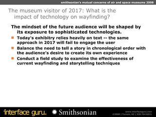 The mindset of the future audience will be shaped by its exposure to sophisticated technologies.  Today's exhibitry relies heavily on text -- the same approach in 2017 will fail to engage the user  Balance the need to tell a story in chronological order with the audience’s desire to create its own experience Conduct a field study to examine the effectiveness of current wayfinding and storytelling techniques The museum visitor of 2017: What is the impact of technology on wayfinding?  