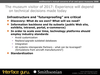 Infrastructure and “futureproofing” are critical Discovery: What do we own? What will we need?  Information backbone and its subsets (public Web site, exhibits, intranet, portal, e-commerce) In order to scale over time, technology platforms should employ industry standards  Avoid customization  Replace/upgrade outdated databases  Integration All systems interoperate Partners - what can be leveraged? (Simulations from aircraft manufacturers?) Standardization The museum visitor of 2017: Experience will depend on technical decisions made today 