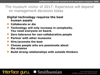 Digital technology requires the best  human assets Collaborate or die Technology will only increase in complexity.  You need everyone on board. Zero tolerance for non-collaborative people Partner with other museums  Hire/promote the best Choose people who are passionate about  the mission Build strong relationships with outside thinkers The museum visitor of 2017: Experience will depend on management decisions today 