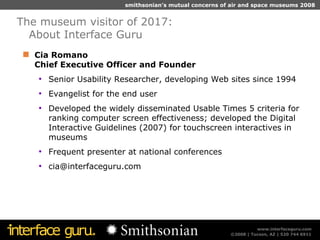 Cia Romano  Chief Executive Officer and Founder Senior Usability Researcher, developing Web sites since 1994 Evangelist for the end user Developed the widely disseminated Usable Times 5 criteria for ranking computer screen effectiveness; developed the Digital Interactive Guidelines (2007) for touchscreen interactives in museums Frequent presenter at national conferences cia@interfaceguru.com  The museum visitor of 2017:  About Interface Guru 