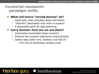 Curatorial viewpoint:  paradigm shifts What will future “carried devices” be? Hand held, radio activated, deep information “ iPod-like” downloads--only work in museum A disposable patch for data gathering Carry devices—how can we use them? Information transmittal (basic function) Enhance the museum experience (music/drama) Gather data (loiter time, location) and USE IT! This kind of technology already exists 