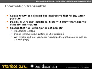 Information transmittal Relate WWW and exhibit and interactive technology when possible Decide how “deep” additional tools will allow the visitor to mine for information Realize that “an exhibition is not a book” Standardize labeling Design to include ADA guidelines where possible Way-finding and tour assistance (specialized tours that can be built on the Web page) 