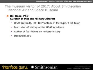 Dik Daso, PhD  Curator of Modern Military Aircraft USAF (retired),  RF-4C Phantom, F-15 Eagle, T-38 Talon Instructor of history at the USAF Academy Author of four books on military history [email_address] The museum visitor of 2017: About Smithsonian National Air and Space Museum 