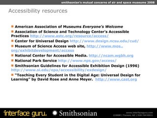 Accessibility resources American Association of Museums  Everyone’s Welcome Association of Science and Technology Center’s Accessible Practices  http://www. astc .org/resource/access/ Center for Universal Design  http://www.design. ncsu . edu/cud/ Museum of Science Access web site,  http://www. mos .. org/exhibitdevelopment/access National Center for Accessible Media.  http: //ncam . wgbh .org National Park Service  http://www. nps . gov/access/ Smithsonian Guidelines for Accessible Exhibition Design (1996)  http://www. si . edu/opa/accessibility/exdesign/ “ Teaching Every Student in the Digital Age: Universal Design for Learning” by David Rose and Anne Meyer.  http://www.cast.org 