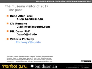 Dana Allen-Greil  Allen-Greil@si.edu  Cia Romano  Cia@interfaceguru.com Dik Daso, PhD  DasoD@si.edu Victoria Portway [email_address] The museum visitor of 2017:  The panel This work is licensed under the Creative Commons Attribution-Noncommercial-No Derivative Works 3.0 United States License. To view a copy of this license, visit http://creativecommons.org/licenses/by-nc-nd/3.0/us/ or send a letter to Creative Commons, 171 Second Street, Suite 300, San Francisco, California, 94105, USA. 