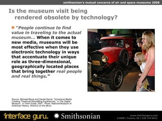 Is the museum visit being  rendered obsolete by technology? Source: Michael Mouw and Daniel Spock, “Immersive Media: Creating Theatrical Storytelling Experiences,” in  The Digital Museum:  A Think Guide , 2007.  Photo: National Museum of American History,  America on the Move . “ People continue to find value in traveling to the actual museum …  When it comes to new media, museums will be most effective when they use electronic technology in ways that accentuate their unique role as three-dimensional, geographically located places that bring together  real people and real things .” 