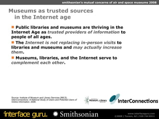 Museums as trusted sources  in the Internet age Source: Institute of Museum and Library Services (IMLS),  InterConnections: A National Study of Users and Potential Users of Online Information . 2008. Public libraries and museums are thriving in the Internet Age as  trusted providers of information  to people of all ages. The  Internet is not replacing in-person visits  to libraries and museums and  may actually increase them . Museums, libraries, and the Internet serve to  complement each other . 