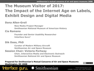 The Museum Visitor of 2017:  The Impact of the Internet Age on Labels, Exhibit Design and Digital Media Dana Allen-Greil New Media Project Manager Smithsonian National Museum of American History  Cia Romano Founder and Senior Usability Researcher  Interface Guru ® Dik Daso, PhD Curator of Modern Military Aircraft Smithsonian Air and Space Museum Session Chair: Victoria Portway Chair, Interactive Media and Electronic Outreach Smithsonian National Air and   S pace   M useum Prepared for Smithsonian’s Mutual Concerns of Air and Space Museums Washington, DC 2008 