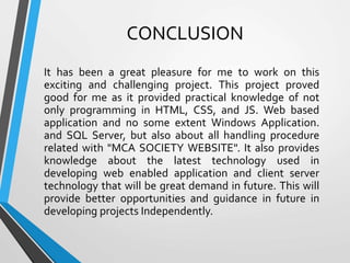 CONCLUSION
It has been a great pleasure for me to work on this
exciting and challenging project. This project proved
good for me as it provided practical knowledge of not
only programming in HTML, CSS, and JS. Web based
application and no some extent Windows Application.
and SQL Server, but also about all handling procedure
related with "MCA SOCIETY WEBSITE". It also provides
knowledge about the latest technology used in
developing web enabled application and client server
technology that will be great demand in future. This will
provide better opportunities and guidance in future in
developing projects Independently.
 