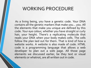 WORKING PROCEDURE
As a living being, you have a genetic code. Your DNA
contains all the genetic markers that make you… you. All
the elements that make you unique are defined by this
code. Your eye colour, whether you have straight or curly
hair, your height. There’s a replicating molecule that
reads your DNA when your body makes cells. The cells
follow the plan laid out for them. That is kind of how a
website works. A website is also made of code. HTML
code is a programming language that allows a web
developer to plan out a web page. All those page
elements we discussed earlier, be they text or visual
elements or whatnot, are all written out in code.
 