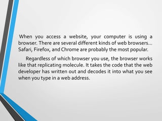 When you access a website, your computer is using a
browser. There are several different kinds of web browsers…
Safari, Firefox, and Chrome are probably the most popular.
Regardless of which browser you use, the browser works
like that replicating molecule. It takes the code that the web
developer has written out and decodes it into what you see
when you type in a web address.
 