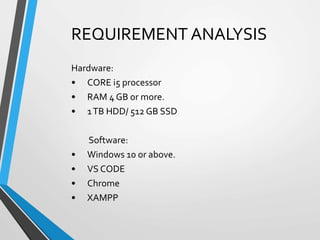 REQUIREMENT ANALYSIS
Hardware:
• CORE i5 processor
• RAM 4 GB or more.
• 1TB HDD/ 512 GB SSD
Software:
• Windows 10 or above.
• VS CODE
• Chrome
• XAMPP
 