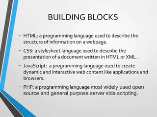 BUILDING BLOCKS
- HTML: a programming language used to describe the
structure of information on a webpage.
- CSS: a stylesheet language used to describe the
presentation of a document written in HTML or XML .
- JavaScript: a programming language used to create
dynamic and interactive web content like applications and
browsers.
- PHP: a programming language most widely used open
source and general purpose server side scripting.
 