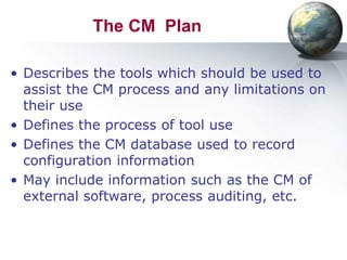 The CM Plan

• Describes the tools which should be used to
  assist the CM process and any limitations on
  their use
• Defines the process of tool use
• Defines the CM database used to record
  configuration information
• May include information such as the CM of
  external software, process auditing, etc.
 