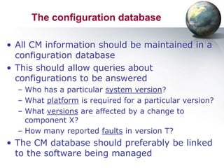 The configuration database

• All CM information should be maintained in a
  configuration database
• This should allow queries about
  configurations to be answered
  – Who has a particular system version?
  – What platform is required for a particular version?
  – What versions are affected by a change to
    component X?
  – How many reported faults in version T?
• The CM database should preferably be linked
  to the software being managed
 