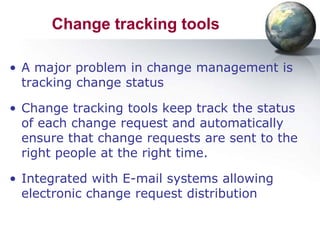Change tracking tools

• A major problem in change management is
  tracking change status

• Change tracking tools keep track the status
  of each change request and automatically
  ensure that change requests are sent to the
  right people at the right time.

• Integrated with E-mail systems allowing
  electronic change request distribution
 