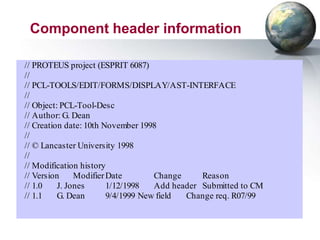 Component header information

// PROTEUS project (ESPRIT 6087)
//
// PCL-TOOLS/EDIT/FORMS/DISPLAY/AST-INTERFACE
//
// Object: PCL-Tool-Desc
// Author: G. Dean
// Creation date: 10th November 1998
//
// © Lancaster University 1998
//
// Modification history
// Version     Modifier Date        Change     Reason
// 1.0    J. Jones      1/12/1998   Add header Submitted to CM
// 1.1    G. Dean       9/4/1999 New field Change req. R07/99
 
