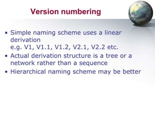 Version numbering

• Simple naming scheme uses a linear
  derivation
  e.g. V1, V1.1, V1.2, V2.1, V2.2 etc.
• Actual derivation structure is a tree or a
  network rather than a sequence
• Hierarchical naming scheme may be better
 