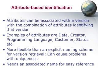 Attribute-based identification

• Attributes can be associated with a version
  with the combination of attributes identifying
  that version
• Examples of attributes are Date, Creator,
  Programming Language, Customer, Status
  etc.
• More flexible than an explicit naming scheme
  for version retrieval; Can cause problems
  with uniqueness
• Needs an associated name for easy reference
 